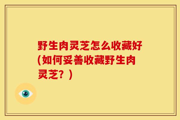 野生肉灵芝怎么收藏好(如何妥善收藏野生肉灵芝?) 野生肉灵芝怎么收藏好(如何妥善收藏野生肉灵芝?)