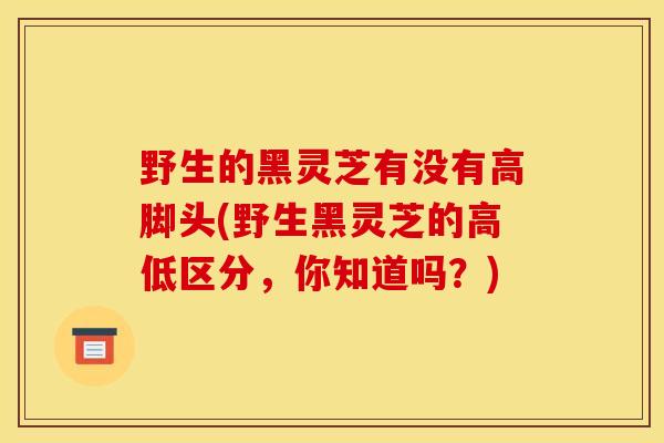 野生的黑灵芝有没有高脚头(野生黑灵芝的高低区分,你知道吗?) 野生的黑灵芝有没有高脚头(野生黑灵芝的高低区分,你知道吗?)