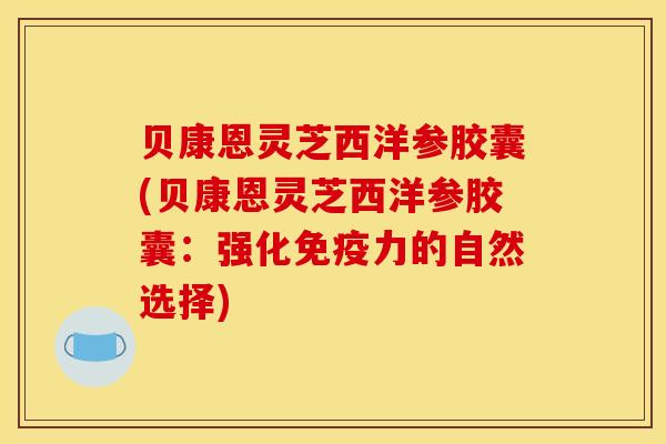 贝康恩灵芝西洋参胶囊(贝康恩灵芝西洋参胶囊:强化免疫力的自然选择) 贝康恩灵芝西洋参胶囊(贝康恩灵芝西洋参胶囊:强化免疫力的自然选择)
