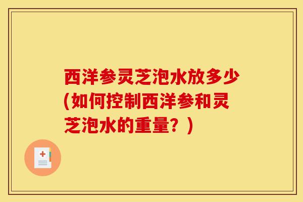 西洋参灵芝泡水放多少(如何控制西洋参和灵芝泡水的重量?) 西洋参灵芝泡水放多少(如何控制西洋参和灵芝泡水的重量?)