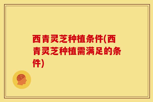 西青灵芝种植条件(西青灵芝种植需满足的条件)
