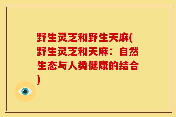 野生灵芝和野生天麻(野生灵芝和天麻:自然生态与人类健康的结合) 野生灵芝和野生天麻(野生灵芝和天麻:自然生态与人类健康的结合)