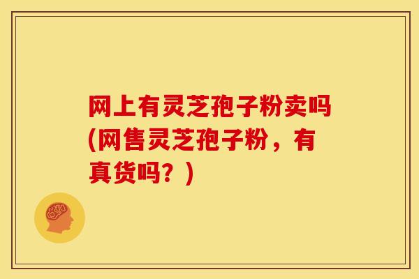 网上有灵芝孢子粉卖吗(网售灵芝孢子粉,有真货吗?) 网上有灵芝孢子粉卖吗(网售灵芝孢子粉,有真货吗?)