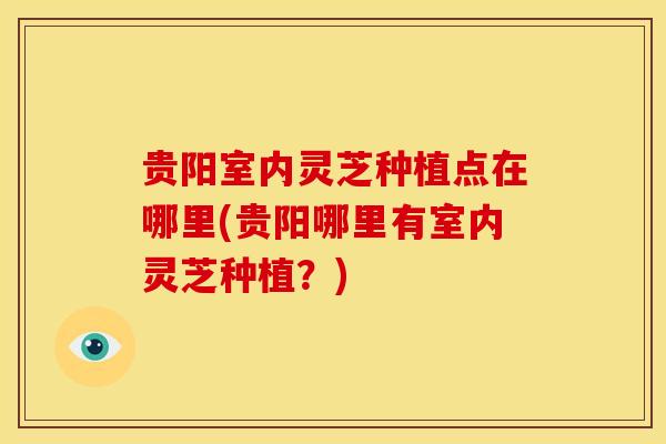 贵阳室内灵芝种植点在哪里(贵阳哪里有室内灵芝种植？)