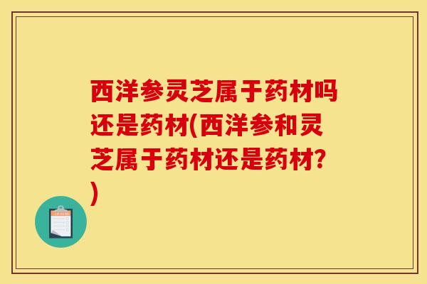 西洋参灵芝属于药材吗还是药材(西洋参和灵芝属于药材还是药材？)