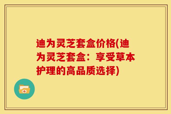 迪为灵芝套盒价格(迪为灵芝套盒:享受草本护理的高品质选择) 迪为灵芝套盒价格(迪为灵芝套盒:享受草本护理的高品质选择)