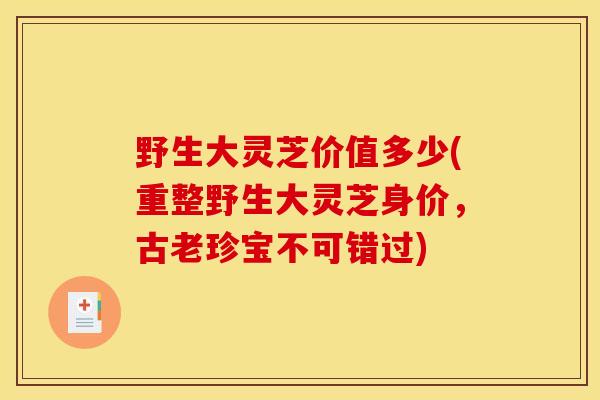 野生大灵芝价值多少(重整野生大灵芝身价,古老珍宝不可错过) 野生大灵芝价值多少(重整野生大灵芝身价,古老珍宝不可错过)