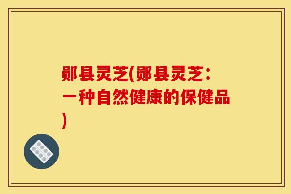 郧县灵芝(郧县灵芝:一种自然健康的保健品) 郧县灵芝(郧县灵芝:一种自然健康的保健品)