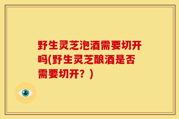 野生灵芝泡酒需要切开吗(野生灵芝酿酒是否需要切开?) 野生灵芝泡酒需要切开吗(野生灵芝酿酒是否需要切开?)