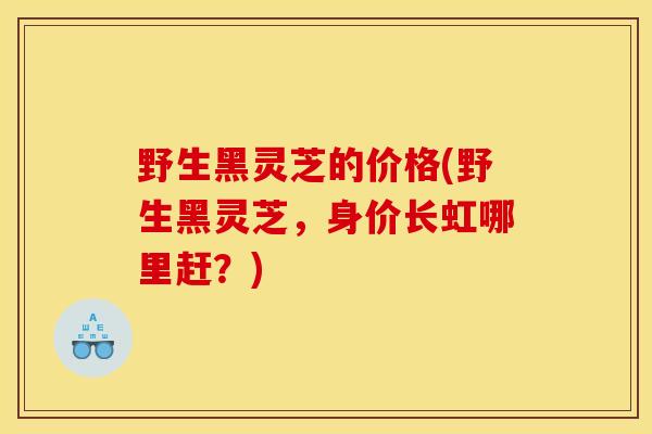 野生黑灵芝的价格(野生黑灵芝，身价长虹哪里赶？)