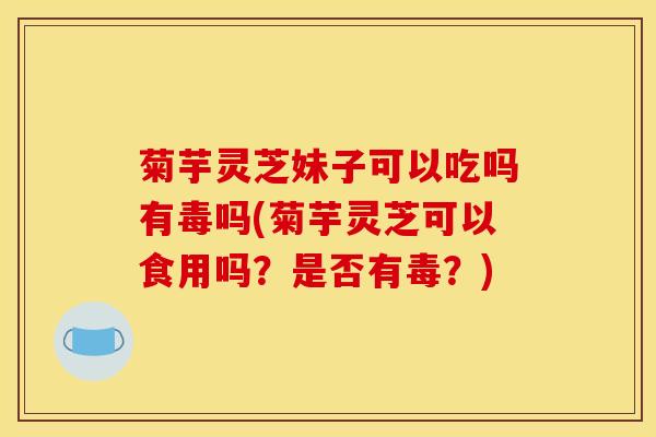 菊芋灵芝妹子可以吃吗有毒吗(菊芋灵芝可以食用吗？是否有毒？)