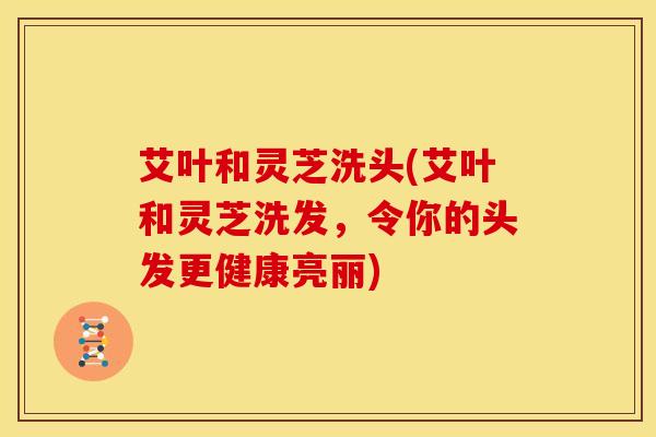 艾叶和灵芝洗头(艾叶和灵芝洗发,令你的头发更健康亮丽) 艾叶和灵芝洗头(艾叶和灵芝洗发,令你的头发更健康亮丽)