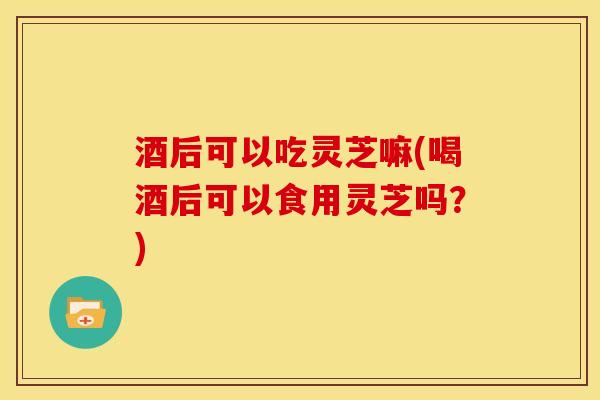 酒后可以吃灵芝嘛(喝酒后可以食用灵芝吗?) 酒后可以吃灵芝嘛(喝酒后可以食用灵芝吗?)