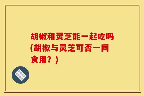 胡椒和灵芝能一起吃吗(胡椒与灵芝可否一同食用？)