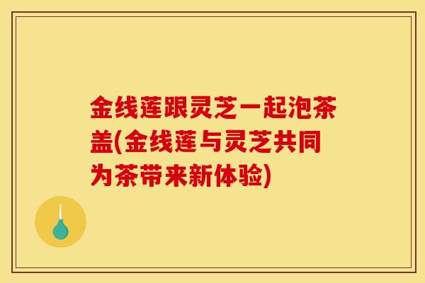金线莲跟灵芝一起泡茶盖(金线莲与灵芝共同为茶带来新体验) 金线莲跟灵芝一起泡茶盖(金线莲与灵芝共同为茶带来新体验)