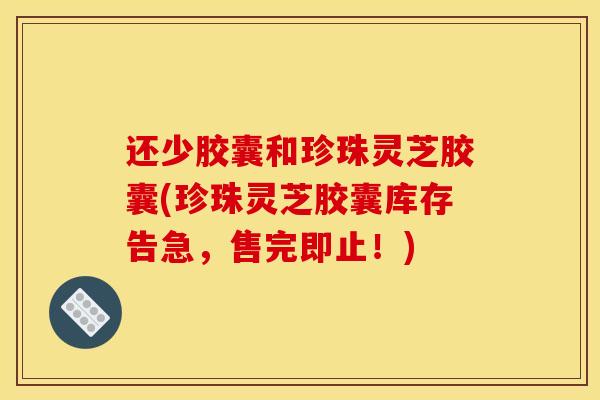 还少胶囊和珍珠灵芝胶囊(珍珠灵芝胶囊库存告急,售完即止!) 还少胶囊和珍珠灵芝胶囊(珍珠灵芝胶囊库存告急,售完即止!)