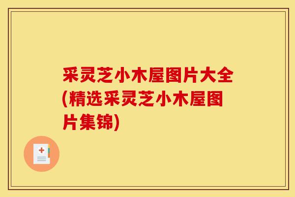 采灵芝小木屋图片大全(精选采灵芝小木屋图片集锦) 采灵芝小木屋图片大全(精选采灵芝小木屋图片集锦)