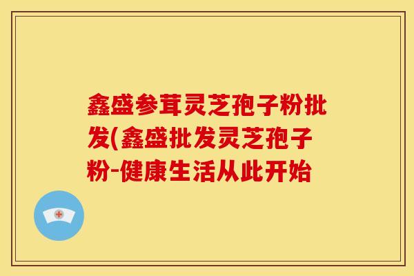 鑫盛参茸灵芝孢子粉批发(鑫盛批发灵芝孢子粉-健康生活从此开始