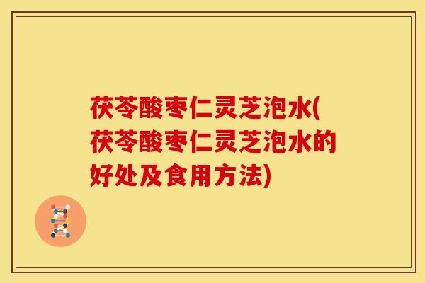 茯苓酸枣仁灵芝泡水(茯苓酸枣仁灵芝泡水的好处及食用方法)
