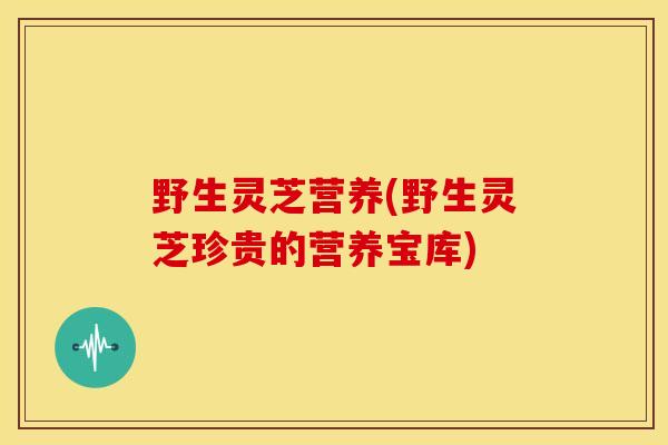 野生灵芝营养(野生灵芝珍贵的营养宝库) 野生灵芝营养(野生灵芝珍贵的营养宝库)