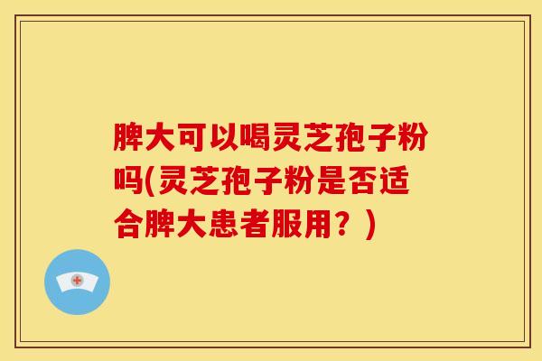脾大可以喝灵芝孢子粉吗(灵芝孢子粉是否适合脾大患者服用?) 脾大可以喝灵芝孢子粉吗(灵芝孢子粉是否适合脾大患者服用?)