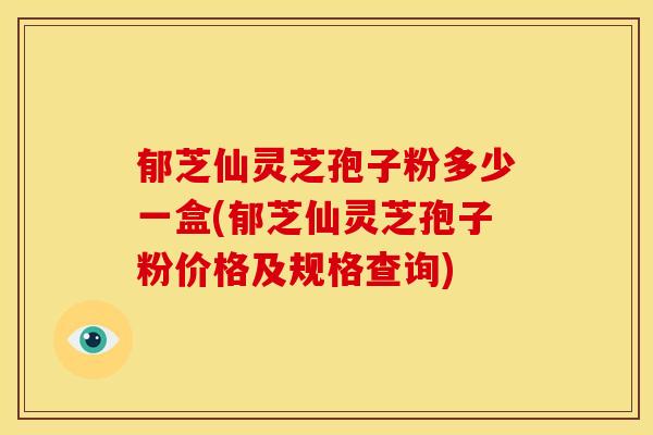 郁芝仙灵芝孢子粉多少一盒(郁芝仙灵芝孢子粉价格及规格查询)