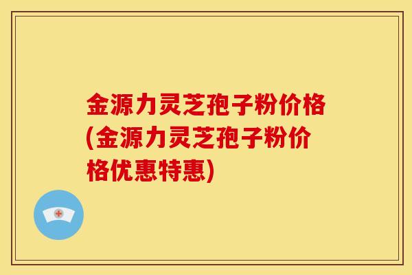 金源力灵芝孢子粉价格(金源力灵芝孢子粉价格优惠特惠) 金源力灵芝孢子粉价格(金源力灵芝孢子粉价格优惠特惠)
