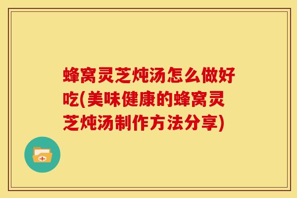 蜂窝灵芝炖汤怎么做好吃(美味健康的蜂窝灵芝炖汤制作方法分享) 蜂窝灵芝炖汤怎么做好吃(美味健康的蜂窝灵芝炖汤制作方法分享)