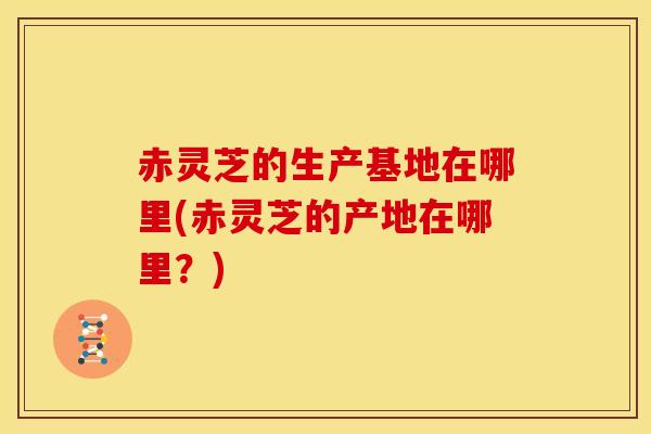 赤灵芝的生产基地在哪里(赤灵芝的产地在哪里?) 赤灵芝的生产基地在哪里(赤灵芝的产地在哪里?)