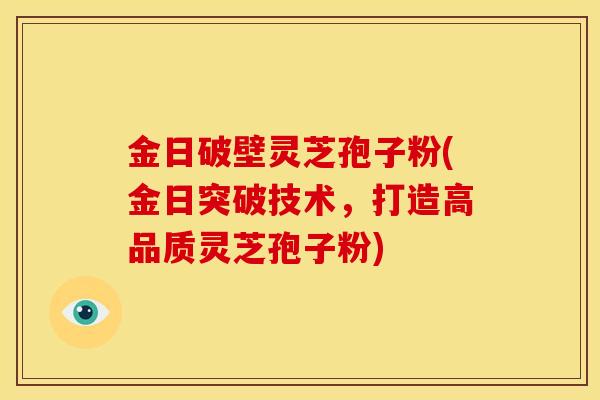 金日破壁灵芝孢子粉(金日突破技术,打造高品质灵芝孢子粉) 金日破壁灵芝孢子粉(金日突破技术,打造高品质灵芝孢子粉)