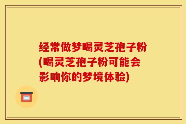 经常做梦喝灵芝孢子粉(喝灵芝孢子粉可能会影响你的梦境体验)