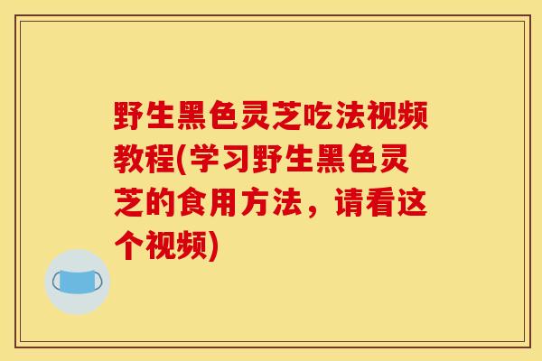 野生黑色灵芝吃法视频教程(学习野生黑色灵芝的食用方法，请看这个视频)