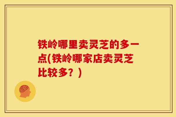 铁岭哪里卖灵芝的多一点(铁岭哪家店卖灵芝比较多？)
