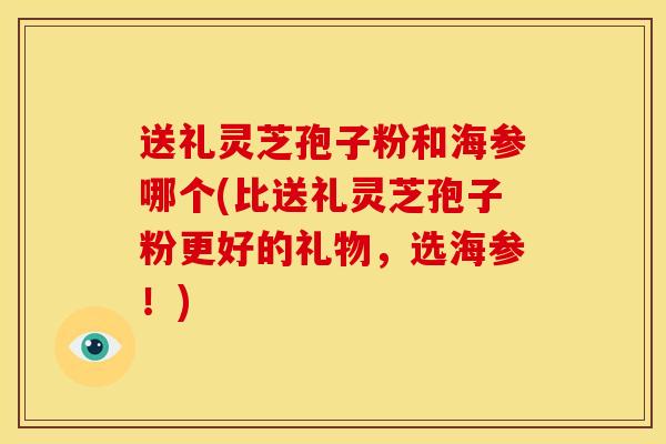 送礼灵芝孢子粉和海参哪个(比送礼灵芝孢子粉更好的礼物,选海参!) 送礼灵芝孢子粉和海参哪个(比送礼灵芝孢子粉更好的礼物,选海参!)