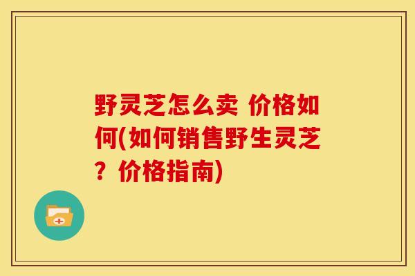 野灵芝怎么卖 价格如何(如何销售野生灵芝?价格指南) 野灵芝怎么卖 价格如何(如何销售野生灵芝?价格指南)