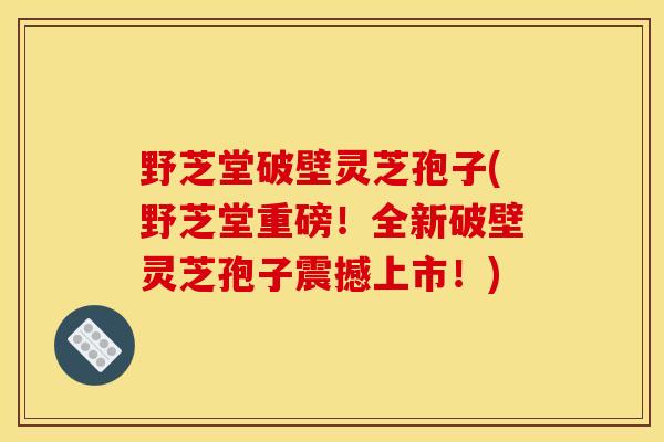 野芝堂破壁灵芝孢子(野芝堂重磅!全新破壁灵芝孢子震撼上市!) 野芝堂破壁灵芝孢子(野芝堂重磅!全新破壁灵芝孢子震撼上市!)