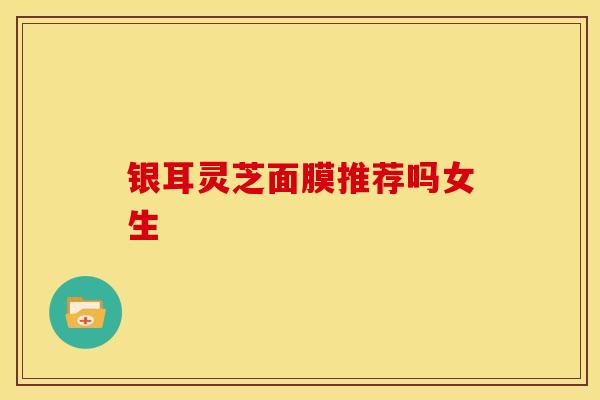 银耳灵芝面膜推荐吗女生 银耳灵芝面膜推荐吗女生