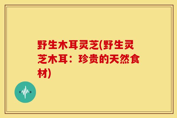 野生木耳灵芝(野生灵芝木耳:珍贵的天然食材) 野生木耳灵芝(野生灵芝木耳:珍贵的天然食材)