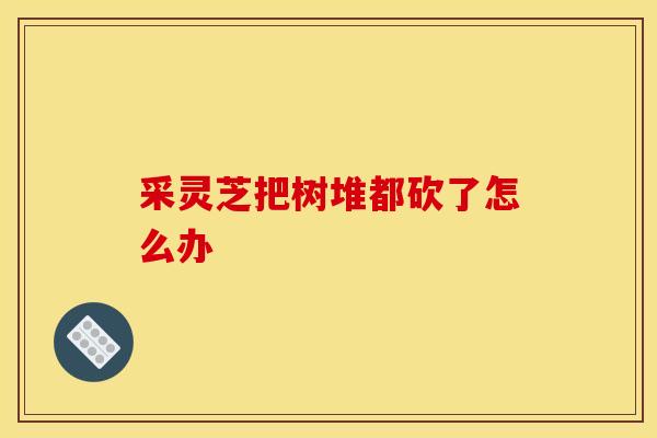 采灵芝把树堆都砍了怎么办 采灵芝把树堆都砍了怎么办