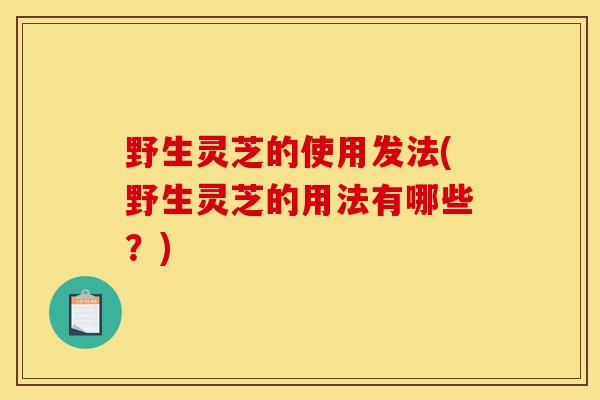 野生灵芝的使用发法(野生灵芝的用法有哪些?) 野生灵芝的使用发法(野生灵芝的用法有哪些?)