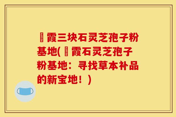 苳霞三块石灵芝孢子粉基地(苳霞石灵芝孢子粉基地:寻找草本补品的新宝地!) 苳霞三块石灵芝孢子粉基地(苳霞石灵芝孢子粉基地:寻找草本补品的新宝地!)