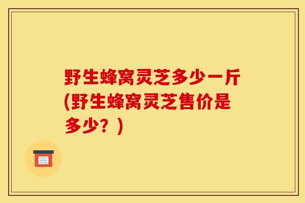 野生蜂窝灵芝多少一斤(野生蜂窝灵芝售价是多少?) 野生蜂窝灵芝多少一斤(野生蜂窝灵芝售价是多少?)