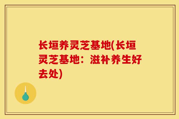 长垣养灵芝基地(长垣灵芝基地:滋补养生好去处) 长垣养灵芝基地(长垣灵芝基地:滋补养生好去处)