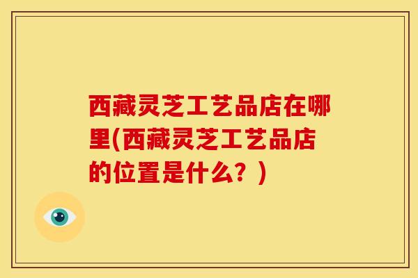 西藏灵芝工艺品店在哪里(西藏灵芝工艺品店的位置是什么?) 西藏灵芝工艺品店在哪里(西藏灵芝工艺品店的位置是什么?)