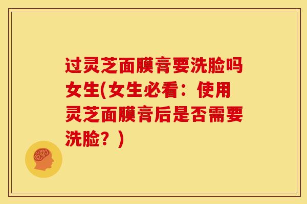 过灵芝面膜膏要洗脸吗女生(女生必看:使用灵芝面膜膏后是否需要洗脸?) 过灵芝面膜膏要洗脸吗女生(女生必看:使用灵芝面膜膏后是否需要洗脸?)