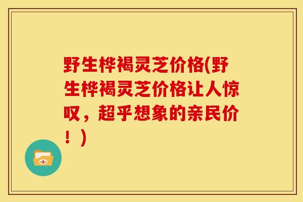 野生桦褐灵芝价格(野生桦褐灵芝价格让人惊叹,超乎想象的亲民价!) 野生桦褐灵芝价格(野生桦褐灵芝价格让人惊叹,超乎想象的亲民价!)