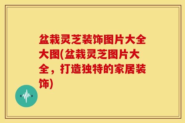 盆栽灵芝装饰图片大全大图(盆栽灵芝图片大全,打造独特的家居装饰) 盆栽灵芝装饰图片大全大图(盆栽灵芝图片大全,打造独特的家居装饰)