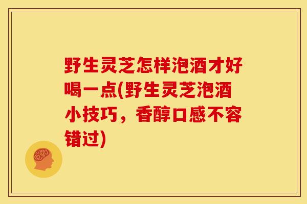 野生灵芝怎样泡酒才好喝一点(野生灵芝泡酒小技巧,香醇口感不容错过) 野生灵芝怎样泡酒才好喝一点(野生灵芝泡酒小技巧,香醇口感不容错过)