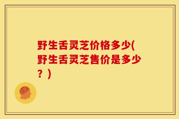 野生舌灵芝价格多少(野生舌灵芝售价是多少？)