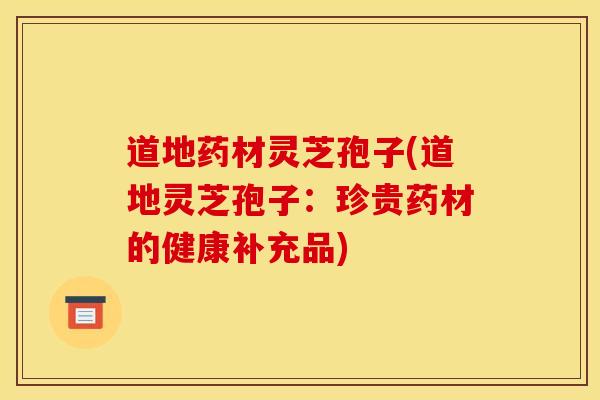 道地药材灵芝孢子(道地灵芝孢子：珍贵药材的健康补充品)
